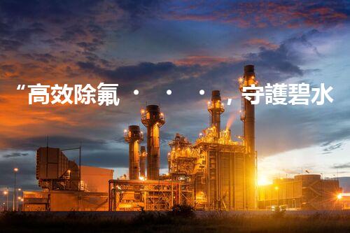 “高效除氟，守護碧水藍天——廢水中氟離子處理新篇章”